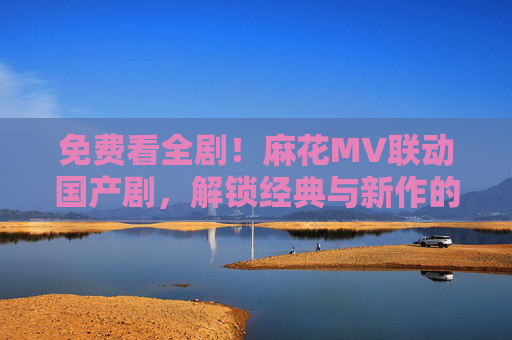 免费看全剧!麻花MV联动国产剧,解锁经典与新作的追剧盛宴,麻花MV联动国产剧,免费解锁经典新作追剧盛宴 免费看全剧!麻花MV联动国产剧,解锁经典与新作的追剧盛宴,麻花MV联动国产剧,免费解锁经典新作追剧盛宴