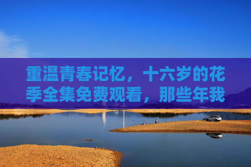 重温青春记忆,十六岁的花季全集免费观看,那些年我们一起追过的花季雨季,十六岁的花季·花季雨季全集免费观看,重温青春记忆 重温青春记忆,十六岁的花季全集免费观看,那些年我们一起追过的花季雨季,十六岁的花季·花季雨季全集免费观看,重温青春记忆
