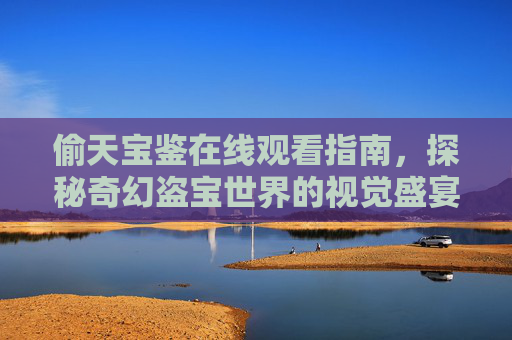 偷天宝鉴在线观看指南，探秘奇幻盗宝世界的视觉盛宴，偷天宝鉴，奇幻盗宝视觉盛宴在线观看指南