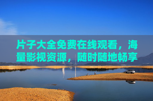 片子大全免费在线观看,海量影视资源,随时随地畅享精彩,免费片子大全,海量影视在线畅享 片子大全免费在线观看,海量影视资源,随时随地畅享精彩,免费片子大全,海量影视在线畅享