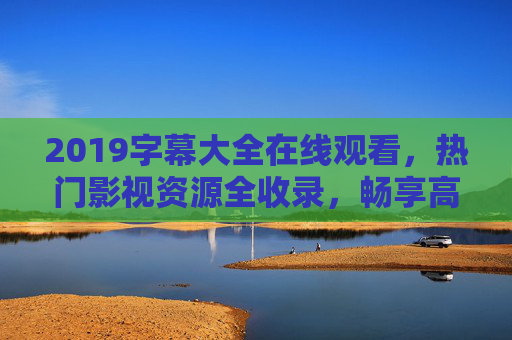2019字幕大全在线观看,热门影视资源全收录,畅享高清观影体验,2019字幕大全,热门影视资源在线观看,畅享高清体验 2019字幕大全在线观看,热门影视资源全收录,畅享高清观影体验,2019字幕大全,热门影视资源在线观看,畅享高清体验