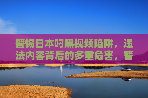 警惕日本叼黑视频陷阱，违法内容背后的多重危害，警惕日本叼黑视频陷阱背后的多重危害