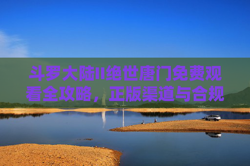 斗罗大陆II绝世唐门免费观看全攻略,正版渠道与合规指南,斗罗大陆II绝世唐门免费观看全攻略,正版渠道与合规指南 斗罗大陆II绝世唐门免费观看全攻略,正版渠道与合规指南,斗罗大陆II绝世唐门免费观看全攻略,正版渠道与合规指南