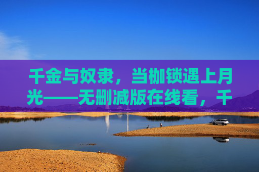千金与奴隶,当枷锁遇上月光——无删减版在线看,千金与奴隶,枷锁遇上月光 千金与奴隶,当枷锁遇上月光——无删减版在线看,千金与奴隶,枷锁遇上月光
