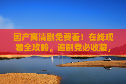 国产高清剧免费看!在线观看全攻略,追剧党必收藏,追剧党必藏!国产高清剧免费看全攻略 国产高清剧免费看!在线观看全攻略,追剧党必收藏,追剧党必藏!国产高清剧免费看全攻略