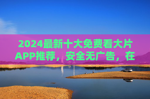2024最新十大免费看大片APP推荐,安全无广告,在线观看超清大片!2024最新十大免费安全无广告超清看大片APP推荐 2024最新十大免费看大片APP推荐,安全无广告,在线观看超清大片!2024最新十大免费安全无广告超清看大片APP推荐