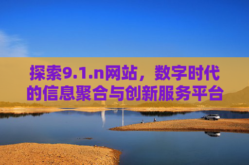 探索9.1.n网站,数字时代的信息聚合与创新服务平台,1.n,数字时代的信息聚合与创新服务平台 探索9.1.n网站,数字时代的信息聚合与创新服务平台,1.n,数字时代的信息聚合与创新服务平台
