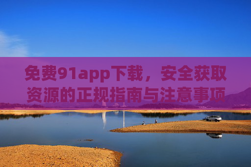 免费91app下载,安全获取资源的正规指南与注意事项,免费91app下载安全获取正规指南与注意事项 免费91app下载,安全获取资源的正规指南与注意事项,免费91app下载安全获取正规指南与注意事项