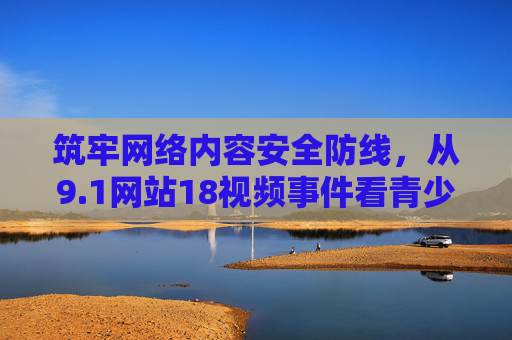 筑牢网络内容安全防线,从9.1网站18视频事件看青少年网络保护,以9.1网站18视频事件为鉴,筑牢青少年网络内容安全防线 筑牢网络内容安全防线,从9.1网站18视频事件看青少年网络保护,以9.1网站18视频事件为鉴,筑牢青少年网络内容安全防线