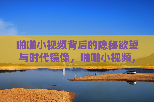 啪啪小视频背后的隐秘欲望与时代镜像，啪啪小视频，隐秘欲望与时代镜像