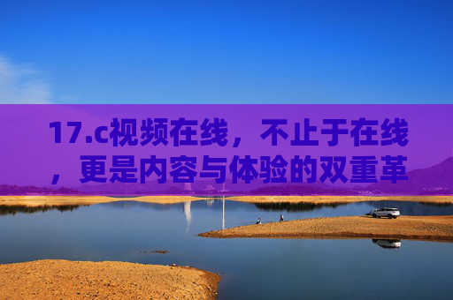 17.c视频在线,不止于在线,更是内容与体验的双重革新,17.c视频在线,内容体验双重革新 17.c视频在线,不止于在线,更是内容与体验的双重革新,17.c视频在线,内容体验双重革新