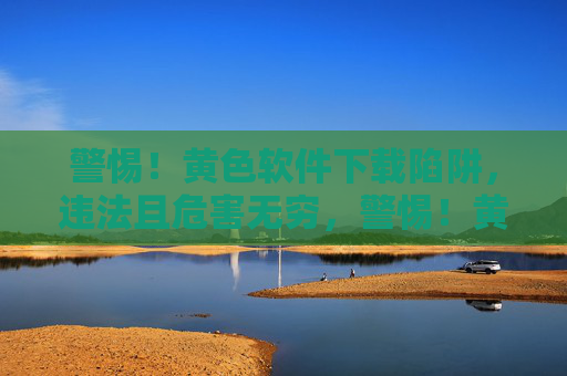 警惕！黄色软件下载陷阱，违法且危害无穷，警惕！黄色软件下载陷阱，违法危害无穷