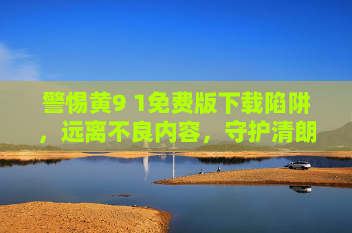 警惕黄9 1免费版下载陷阱，远离不良内容，守护清朗网络空间，警惕免费版下载陷阱，守护清朗网络空间