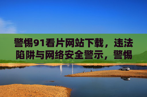 警惕91看片网站下载,违法陷阱与网络安全警示,警惕91看片网站下载,违法陷阱与网络安全警示 警惕91看片网站下载,违法陷阱与网络安全警示,警惕91看片网站下载,违法陷阱与网络安全警示