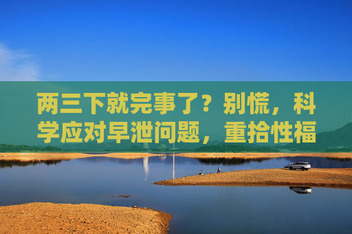两三下就完事了?别慌,科学应对早泄问题,重拾性福生活,两三下就完事了?科学应对早泄,重拾性福 两三下就完事了?别慌,科学应对早泄问题,重拾性福生活,两三下就完事了?科学应对早泄,重拾性福