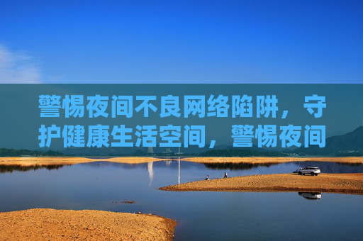 警惕夜间不良网络陷阱，守护健康生活空间，警惕夜间不良网络陷阱，守护健康生活空间
