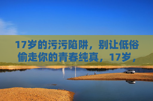 17岁的污污陷阱,别让低俗偷走你的青春纯真,17岁,警惕低俗陷阱,守护青春纯真 17岁的污污陷阱,别让低俗偷走你的青春纯真,17岁,警惕低俗陷阱,守护青春纯真