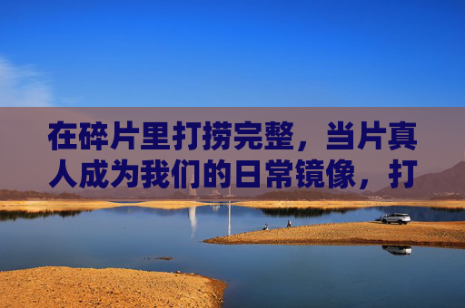 在碎片里打捞完整,当片真人成为我们的日常镜像,打捞碎片里的完整,真人日常的镜像 在碎片里打捞完整,当片真人成为我们的日常镜像,打捞碎片里的完整,真人日常的镜像