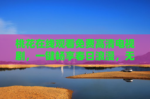 桃花在线观看免费高清电视剧,一键畅享春日浪漫,无需VIP畅追好剧,桃花免费高清在线 无需VIP畅享春日浪漫好剧 桃花在线观看免费高清电视剧,一键畅享春日浪漫,无需VIP畅追好剧,桃花免费高清在线 无需VIP畅享春日浪漫好剧