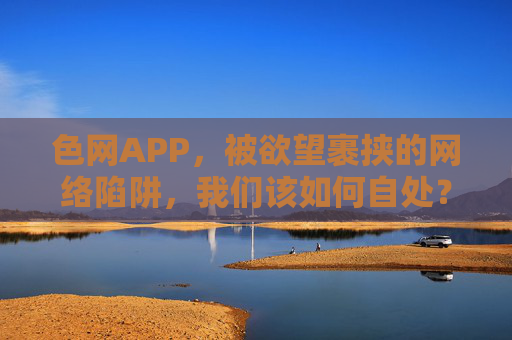 色网APP，被欲望裹挟的网络陷阱，我们该如何自处？欲望陷阱，色网APP的自处之问