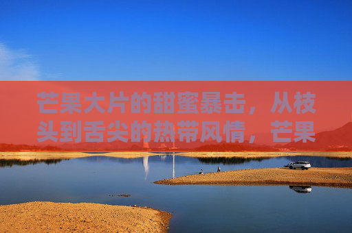 芒果大片的甜蜜暴击,从枝头到舌尖的热带风情,芒果大片,枝头到舌尖的热带甜蜜暴击 芒果大片的甜蜜暴击,从枝头到舌尖的热带风情,芒果大片,枝头到舌尖的热带甜蜜暴击