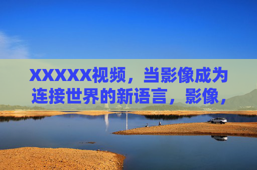 XXXXX视频，当影像成为连接世界的新语言，影像，连接世界的新语言