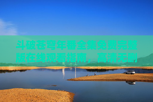 斗破苍穹年番全集免费完整版在线观看指南，高清无删减，随时随地追更！斗破苍穹年番全集免费观看指南，高清无删减，随时追更