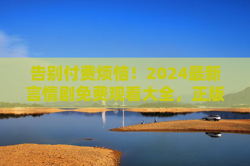告别付费烦恼!2024最新言情剧免费观看大全,正版渠道+资源汇总,2024最新言情剧免费观看,正版渠道+资源汇总,告别付费烦恼 告别付费烦恼!2024最新言情剧免费观看大全,正版渠道+资源汇总,2024最新言情剧免费观看,正版渠道+资源汇总,告别付费烦恼