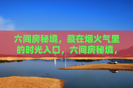 六间房秘境,藏在烟火气里的时光入口,六间房秘境,烟火气里的时光入口 六间房秘境,藏在烟火气里的时光入口,六间房秘境,烟火气里的时光入口