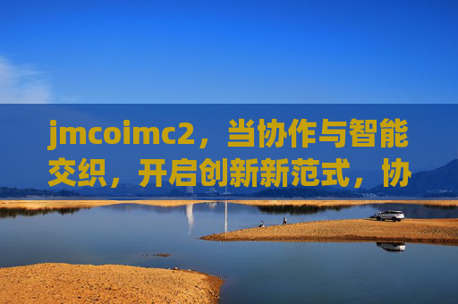jmcoimc2,当协作与智能交织,开启创新新范式,协作智能交织,开启创新新范式 jmcoimc2,当协作与智能交织,开启创新新范式,协作智能交织,开启创新新范式