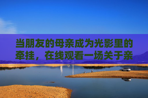 当朋友的母亲成为光影里的牵挂,在线观看一场关于亲情与成长的治愈之旅,光影里的牵挂,母亲的治愈成长之旅 当朋友的母亲成为光影里的牵挂,在线观看一场关于亲情与成长的治愈之旅,光影里的牵挂,母亲的治愈成长之旅