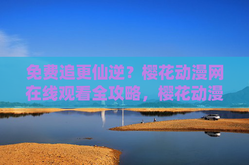 免费追更仙逆?樱花动漫网在线观看全攻略,樱花动漫网仙逆免费追更在线观看全攻略 免费追更仙逆?樱花动漫网在线观看全攻略,樱花动漫网仙逆免费追更在线观看全攻略