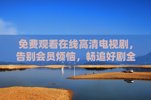 免费观看在线高清电视剧,告别会员烦恼,畅追好剧全攻略,免会员畅追高清剧全攻略 免费观看在线高清电视剧,告别会员烦恼,畅追好剧全攻略,免会员畅追高清剧全攻略