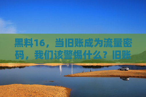 黑料16,当旧账成为流量密码,我们该警惕什么?旧账成流量密码,警惕黑料背后的失序 黑料16,当旧账成为流量密码,我们该警惕什么?旧账成流量密码,警惕黑料背后的失序