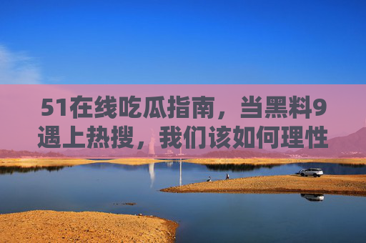 51在线吃瓜指南,当黑料9遇上热搜,我们该如何理性吃瓜?黑料9热搜撞车?51在线吃瓜指南教你理性吃瓜 51在线吃瓜指南,当黑料9遇上热搜,我们该如何理性吃瓜?黑料9热搜撞车?51在线吃瓜指南教你理性吃瓜