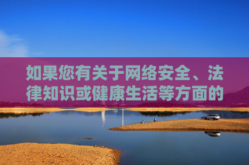 如果您有关于网络安全、法律知识或健康生活等方面的疑问,我很乐意为您提供积极、有益的信息和建议。让我们共同营造一个清朗、文明、和谐的网络环境,网络安全、法律与健康,共建清朗网络环境 如果您有关于网络安全、法律知识或健康生活等方面的疑问,我很乐意为您提供积极、有益的信息和建议。让我们共同营造一个清朗、文明、和谐的网络环境,网络安全、法律与健康,共建清朗网络环境
