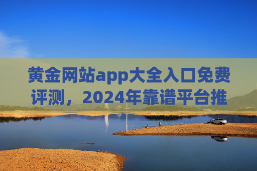 黄金网站app大全入口免费评测,2024年靠谱平台推荐与避坑指南,2024年黄金app评测推荐,靠谱平台入口大全与避坑指南 黄金网站app大全入口免费评测,2024年靠谱平台推荐与避坑指南,2024年黄金app评测推荐,靠谱平台入口大全与避坑指南