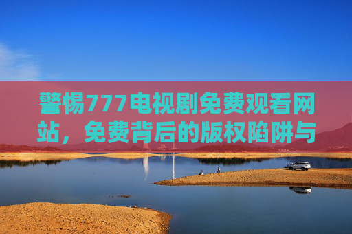 警惕777电视剧免费观看网站,免费背后的版权陷阱与安全隐患,警惕!777免费剧网站,免费背后的版权陷阱与安全隐患 警惕777电视剧免费观看网站,免费背后的版权陷阱与安全隐患,警惕!777免费剧网站,免费背后的版权陷阱与安全隐患