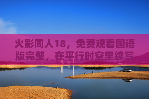 火影同人18,免费观看国语版完整,在平行时空里续写忍者的羁绊,平行时空火影同人,续写忍者羁绊 火影同人18,免费观看国语版完整,在平行时空里续写忍者的羁绊,平行时空火影同人,续写忍者羁绊
