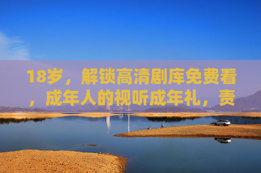 18岁,解锁高清剧库免费看,成年人的视听成年礼,责任与陪伴同行,成年视听礼,18岁解锁高清剧库,责任陪伴同行 18岁,解锁高清剧库免费看,成年人的视听成年礼,责任与陪伴同行,成年视听礼,18岁解锁高清剧库,责任陪伴同行