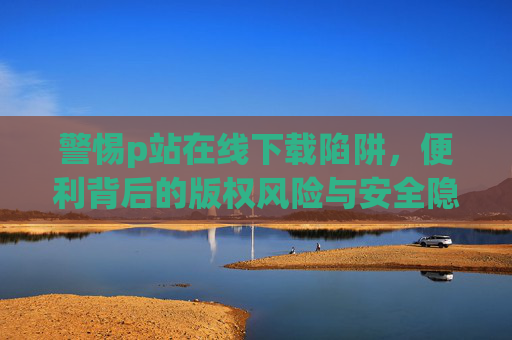 警惕p站在线下载陷阱,便利背后的版权风险与安全隐患,警惕p站在线下载陷阱,便利背后的版权与安全风险 警惕p站在线下载陷阱,便利背后的版权风险与安全隐患,警惕p站在线下载陷阱,便利背后的版权与安全风险