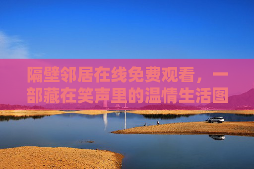 隔壁邻居在线免费观看,一部藏在笑声里的温情生活图鉴,隔壁邻居,藏在笑声里的温情生活图鉴 隔壁邻居在线免费观看,一部藏在笑声里的温情生活图鉴,隔壁邻居,藏在笑声里的温情生活图鉴