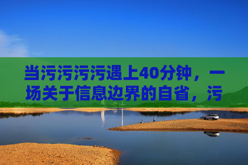当污污污污遇上40分钟,一场关于信息边界的自省,污污污污遇上40分钟,信息边界的自省 当污污污污遇上40分钟,一场关于信息边界的自省,污污污污遇上40分钟,信息边界的自省