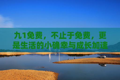 九1免费,不止于免费,更是生活的小确幸与成长加速器,九1免费,不止免费,小确幸与成长加速器 九1免费,不止于免费,更是生活的小确幸与成长加速器,九1免费,不止免费,小确幸与成长加速器