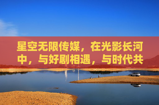 星空无限传媒,在光影长河中,与好剧相遇,与时代共鸣,星空光影,与好剧共绘时代长卷 星空无限传媒,在光影长河中,与好剧相遇,与时代共鸣,星空光影,与好剧共绘时代长卷
