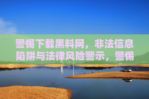 警惕下载黑料网,非法信息陷阱与法律风险警示,警惕下载黑料网,非法信息陷阱与法律风险警示 警惕下载黑料网,非法信息陷阱与法律风险警示,警惕下载黑料网,非法信息陷阱与法律风险警示