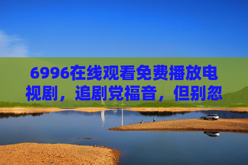 6996在线观看免费播放电视剧,追剧党福音,但别忽视这些隐形门槛,6996免费看剧,追剧党福音,隐形门槛别忽视 6996在线观看免费播放电视剧,追剧党福音,但别忽视这些隐形门槛,6996免费看剧,追剧党福音,隐形门槛别忽视