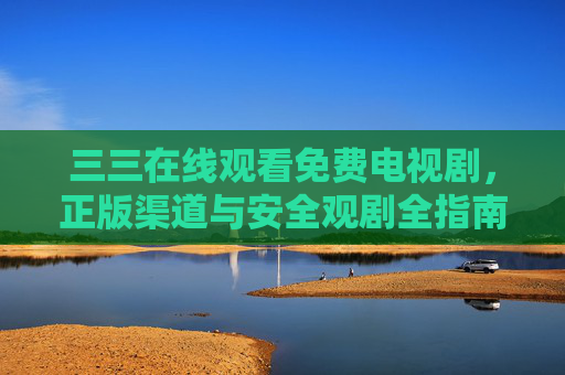 三三在线观看免费电视剧,正版渠道与安全观剧全指南,三三免费电视剧正版安全观看指南 三三在线观看免费电视剧,正版渠道与安全观剧全指南,三三免费电视剧正版安全观看指南