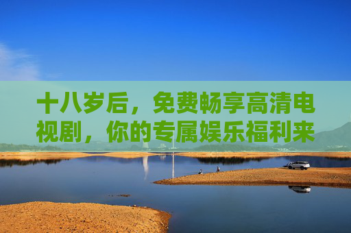十八岁后,免费畅享高清电视剧,你的专属娱乐福利来了,十八岁专属福利,免费畅享高清电视剧 十八岁后,免费畅享高清电视剧,你的专属娱乐福利来了,十八岁专属福利,免费畅享高清电视剧