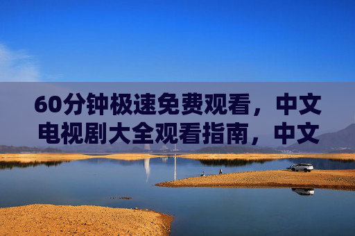 60分钟极速免费观看，中文电视剧大全观看指南，中文电视剧大全观看指南，60分钟极速免费